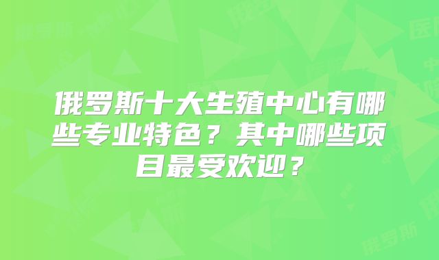 俄罗斯十大生殖中心有哪些专业特色？其中哪些项目最受欢迎？