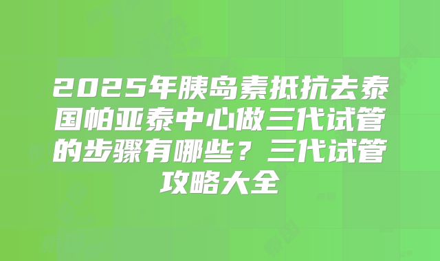 2025年胰岛素抵抗去泰国帕亚泰中心做三代试管的步骤有哪些?三代试管攻略大全