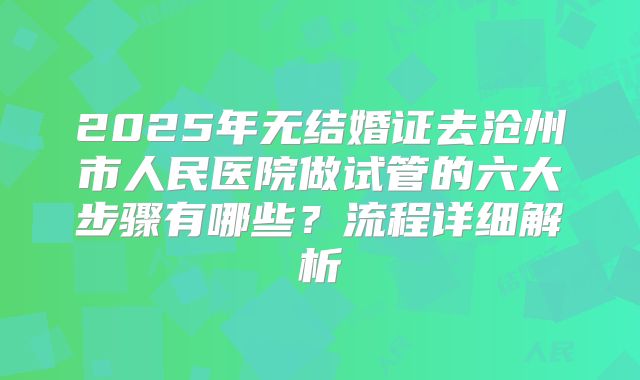 2025年无结婚证去沧州市人民医院做试管的六大步骤有哪些？流程详细解析