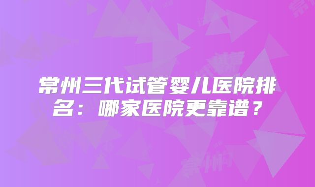 常州三代试管婴儿医院排名:哪家医院更靠谱?