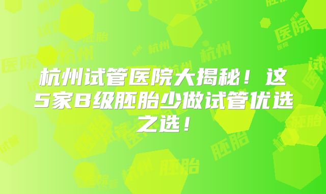 杭州试管医院大揭秘!这5家B级胚胎少做试管优选之选!