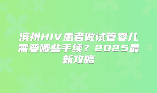 滨州HIV患者做试管婴儿需要哪些手续？2025最新攻略