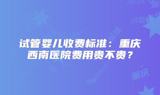 试管婴儿收费标准：重庆西南医院费用贵不贵？
