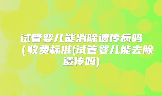 试管婴儿能消除遗传病吗(收费标准(试管婴儿能去除遗传吗)