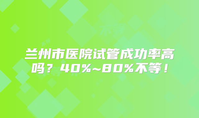 兰州市医院试管成功率高吗？40%~80%不等！