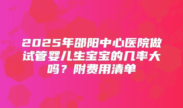 2025年邵阳中心医院做试管婴儿生宝宝的几率大吗?附费用清单