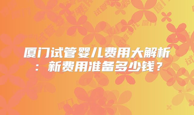 厦门试管婴儿费用大解析:新费用准备多少钱?