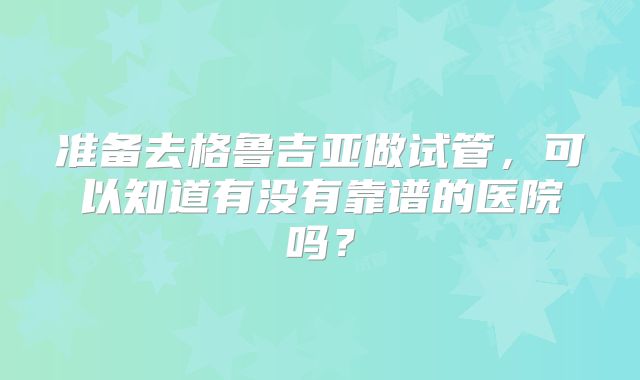 准备去格鲁吉亚做试管，可以知道有没有靠谱的医院吗？