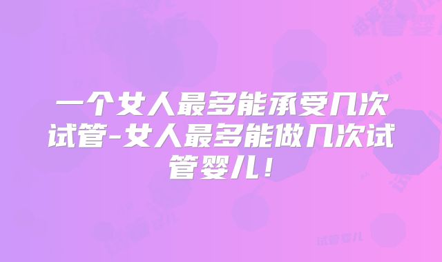 一个女人最多能承受几次试管-女人最多能做几次试管婴儿!