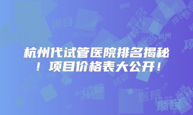 杭州代试管医院排名揭秘！项目价格表大公开！