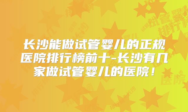 长沙能做试管婴儿的正规医院排行榜前十-长沙有几家做试管婴儿的医院!