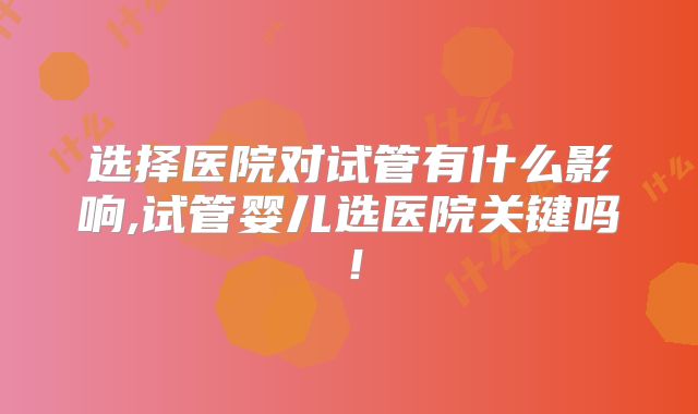 选择医院对试管有什么影响,试管婴儿选医院关键吗！