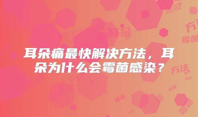 耳朵痛最快解决方法，耳朵为什么会霉菌感染？