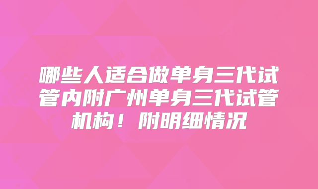 哪些人适合做单身三代试管内附广州单身三代试管机构!附明细情况