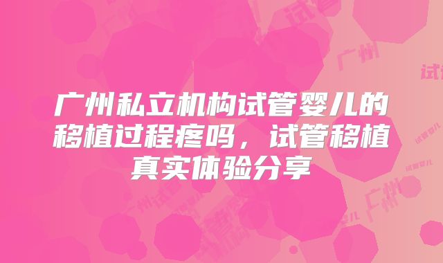 广州私立机构试管婴儿的移植过程疼吗，试管移植真实体验分享