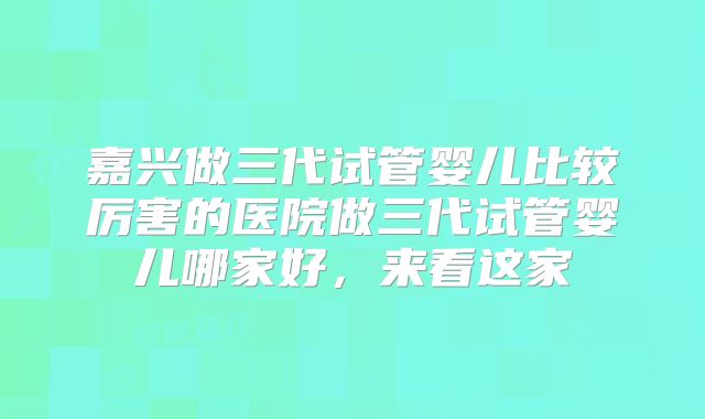嘉兴做三代试管婴儿比较厉害的医院做三代试管婴儿哪家好，来看这家