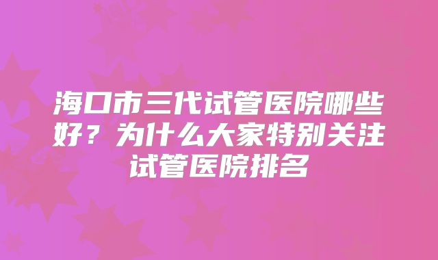 海口市三代试管医院哪些好？为什么大家特别关注试管医院排名
