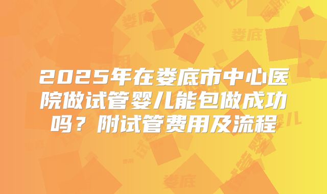 2025年在娄底市中心医院做试管婴儿能包做成功吗?附试管费用及流程
