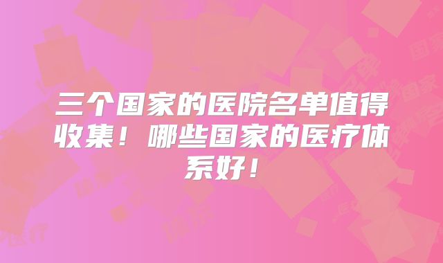 三个国家的医院名单值得收集!哪些国家的医疗体系好!