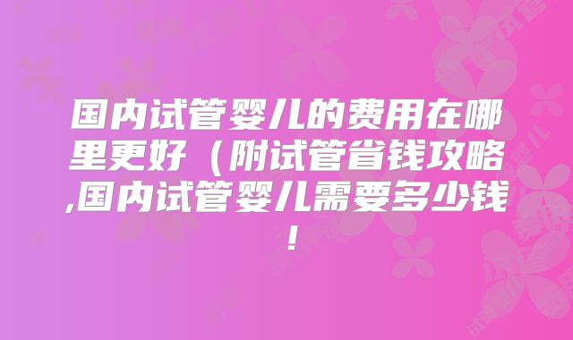 国内试管婴儿的费用在哪里更好(附试管省钱攻略,国内试管婴儿需要多少钱!