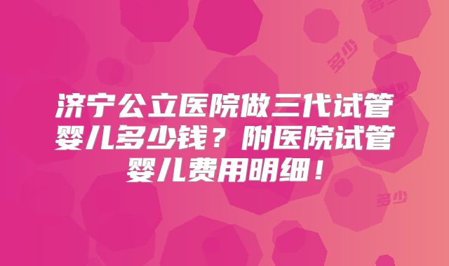 济宁公立医院做三代试管婴儿多少钱?附医院试管婴儿费用明细!