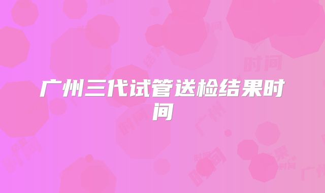 广州三代试管送检结果时间