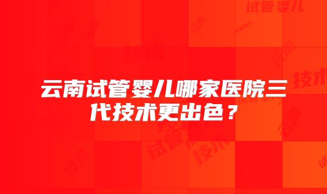 云南试管婴儿哪家医院三代技术更出色？