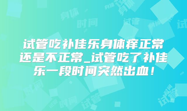 试管吃补佳乐身体痒正常还是不正常_试管吃了补佳乐一段时间突然出血！