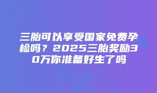 三胎可以享受国家免费孕检吗?2025三胎奖励30万你准备好生了吗