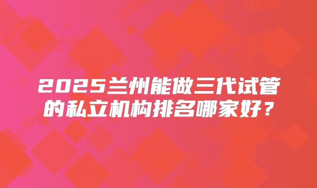2025兰州能做三代试管的私立机构排名哪家好?