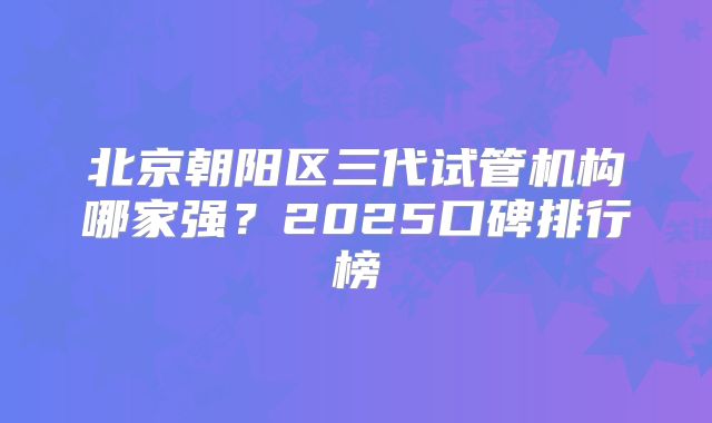 北京朝阳区三代试管机构哪家强？2025口碑排行榜