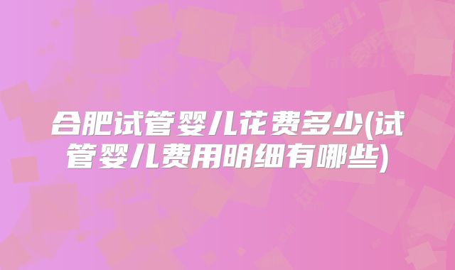 合肥试管婴儿花费多少(试管婴儿费用明细有哪些)