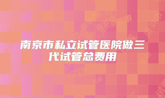 南京市私立试管医院做三代试管总费用