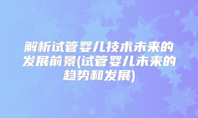 解析试管婴儿技术未来的发展前景(试管婴儿未来的趋势和发展)