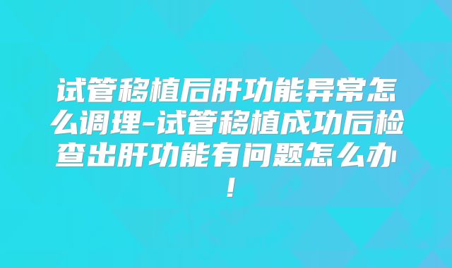 试管移植后肝功能异常怎么调理-试管移植成功后检查出肝功能有问题怎么办!