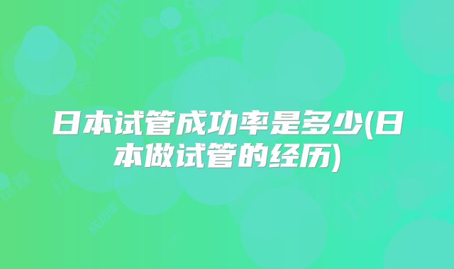 日本试管成功率是多少(日本做试管的经历)