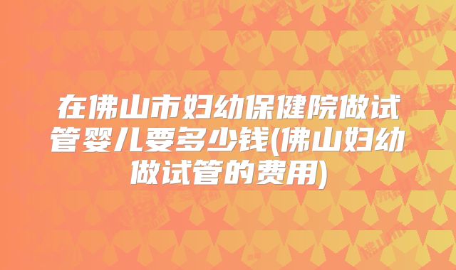 在佛山市妇幼保健院做试管婴儿要多少钱(佛山妇幼做试管的费用)