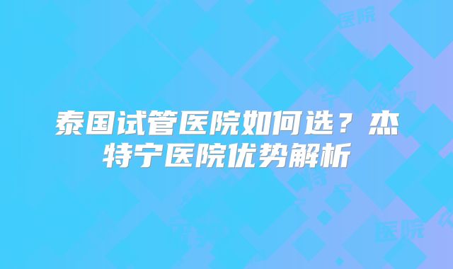 泰国试管医院如何选?杰特宁医院优势解析