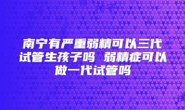 南宁有严重弱精可以三代试管生孩子吗 弱精症可以做一代试管吗