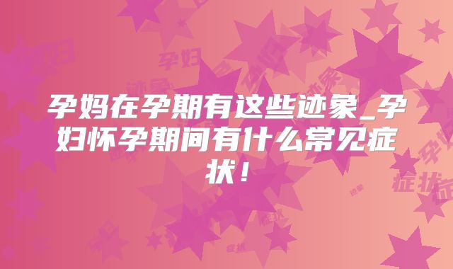孕妈在孕期有这些迹象_孕妇怀孕期间有什么常见症状！
