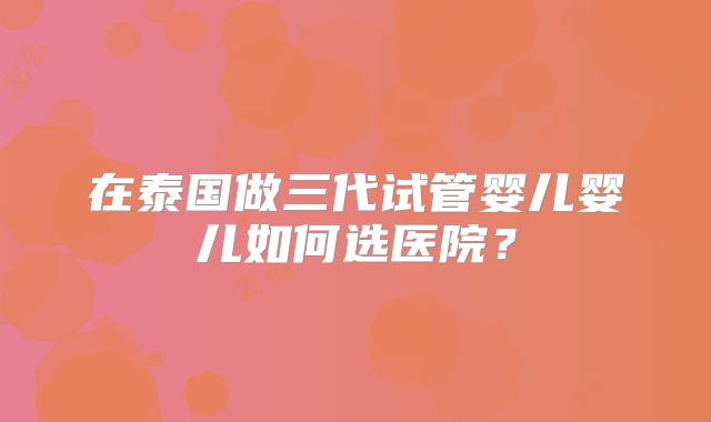 在泰国做三代试管婴儿婴儿如何选医院？