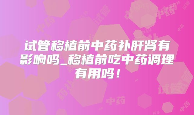 试管移植前中药补肝肾有影响吗_移植前吃中药调理有用吗！