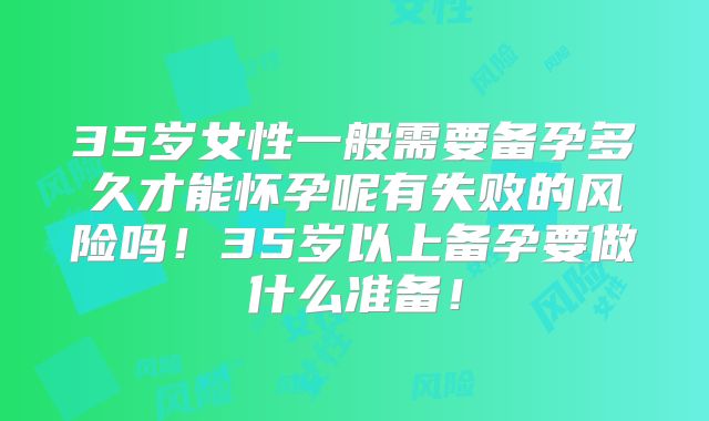 35岁女性一般需要备孕多久才能怀孕呢有失败的风险吗!35岁以上备孕要做什么准备!