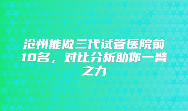 沧州能做三代试管医院前10名,对比分析助你一臂之力