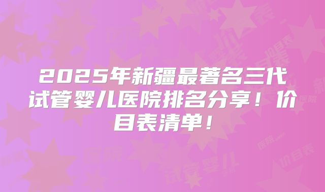 2025年新疆最著名三代试管婴儿医院排名分享！价目表清单！