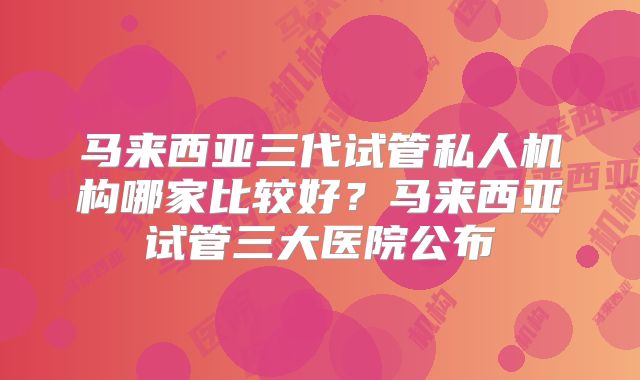 马来西亚三代试管私人机构哪家比较好？马来西亚试管三大医院公布
