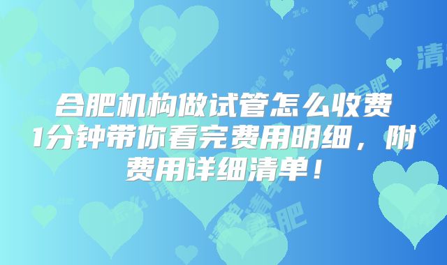 合肥机构做试管怎么收费1分钟带你看完费用明细，附费用详细清单！