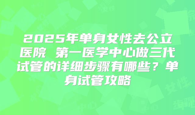 2025年单身女性去公立医院 第一医学中心做三代试管的详细步骤有哪些?单身试管攻略