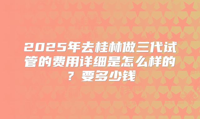 2025年去桂林做三代试管的费用详细是怎么样的？要多少钱