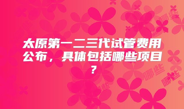 太原第一二三代试管费用公布,具体包括哪些项目?